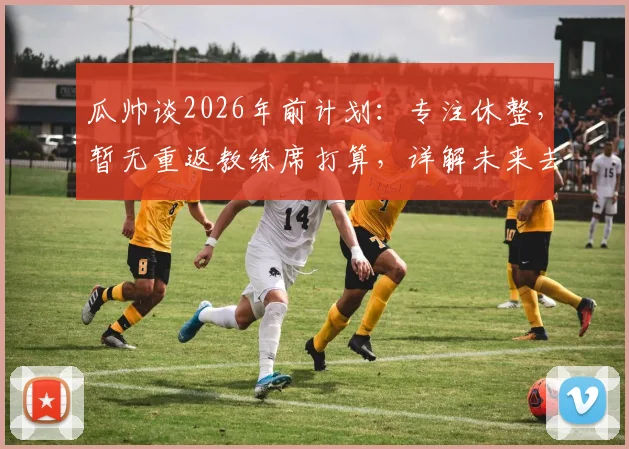 瓜帅谈2026年前计划：专注休整，暂无重返教练席打算，详解未来去向