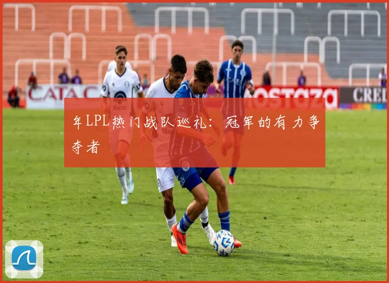 年LPL热门战队巡礼:冠军的有力争夺者
