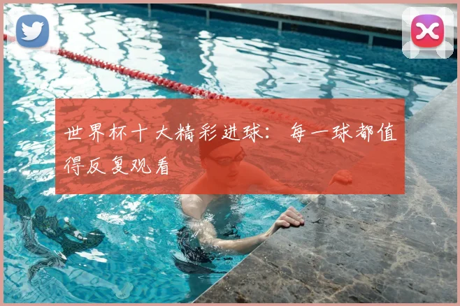 世界杯十大精彩进球：每一球都值得反复观看