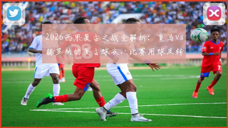 2026西甲复古之战全解析:皇马vs赫罗纳的复古球衣、比赛用球及转播观看指南