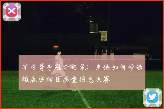 字母哥夺冠全记录：看他如何带领雄鹿逆转困境登顶总决赛