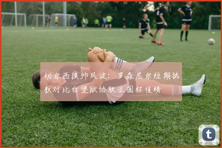 切尔西换帅风波:罗森尼尔短期执教对比白堡欧协联法国杯佳绩