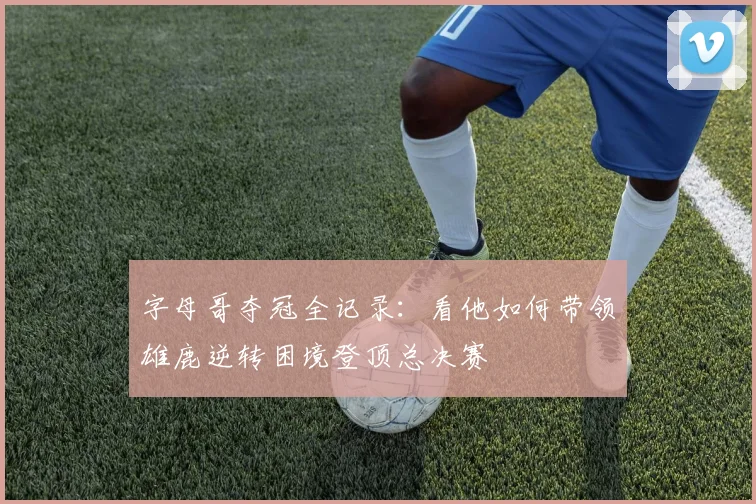 字母哥夺冠全记录：看他如何带领雄鹿逆转困境登顶总决赛
