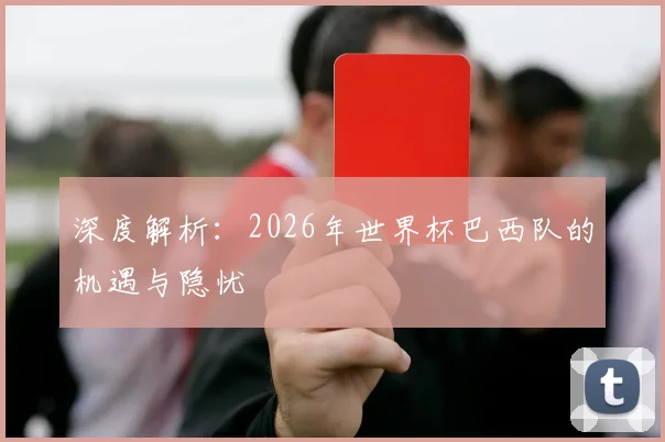 深度解析:2026年世界杯巴西队的机遇与隐忧