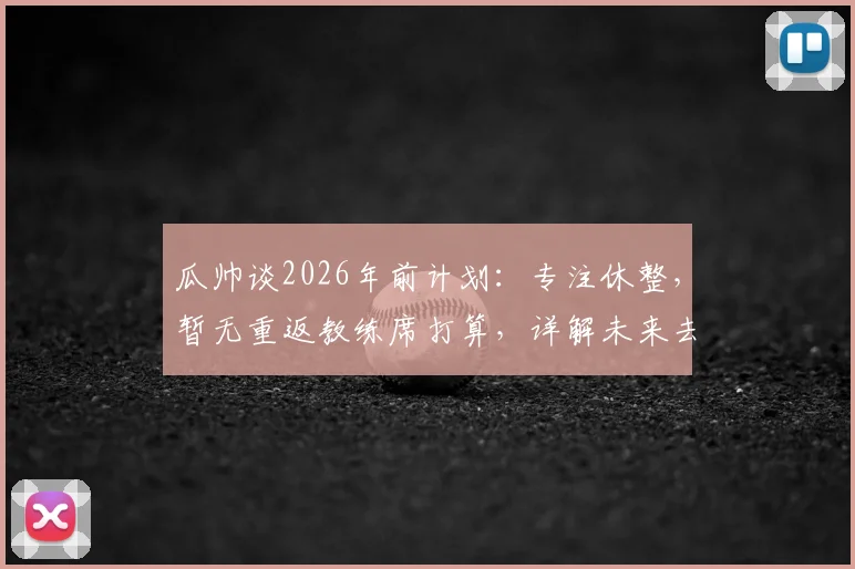 瓜帅谈2026年前计划:专注休整,暂无重返教练席打算,详解未来去向