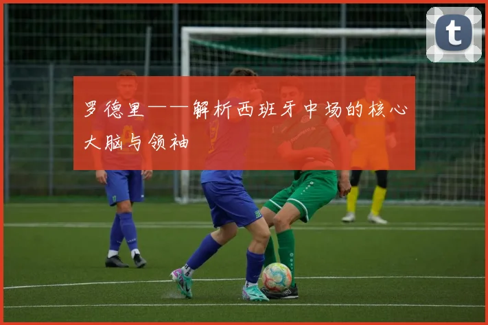 罗德里——解析西班牙中场的核心大脑与领袖